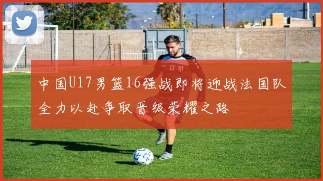 中国U17男篮16强战即将迎战法国队全力以赴争取晋级荣耀之路