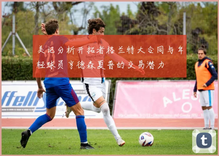 美记分析开拓者格兰特大合同与年轻球员亨德森夏普的交易潜力