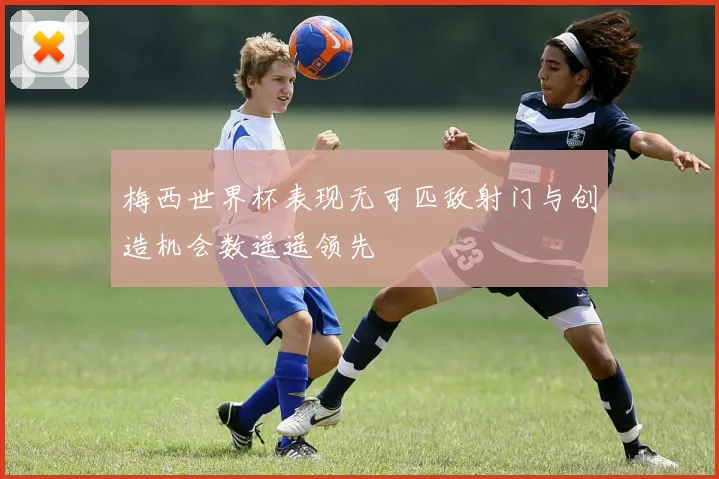 梅西世界杯表现无可匹敌射门与创造机会数遥遥领先