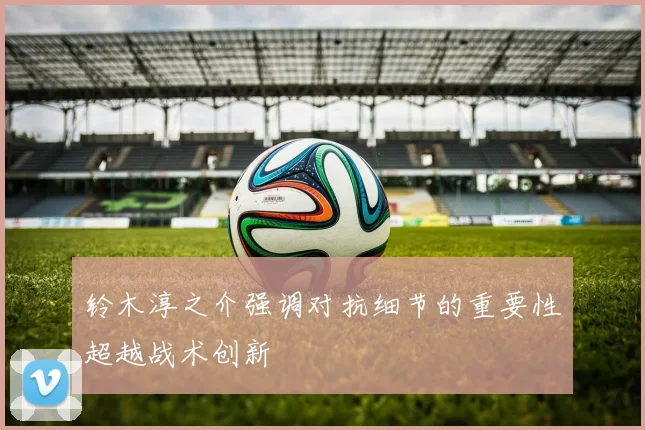 铃木淳之介强调对抗细节的重要性超越战术创新