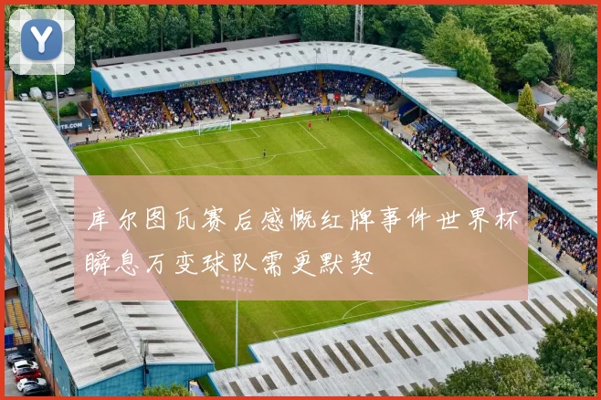 库尔图瓦赛后感慨红牌事件世界杯瞬息万变球队需更默契