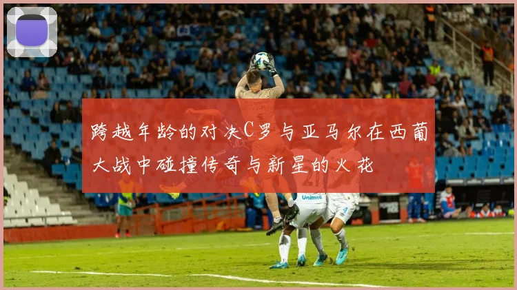 跨越年龄的对决C罗与亚马尔在西葡大战中碰撞传奇与新星的火花
