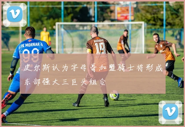 皮尔斯认为字母哥加盟骑士将形成东部强大三巨头组合