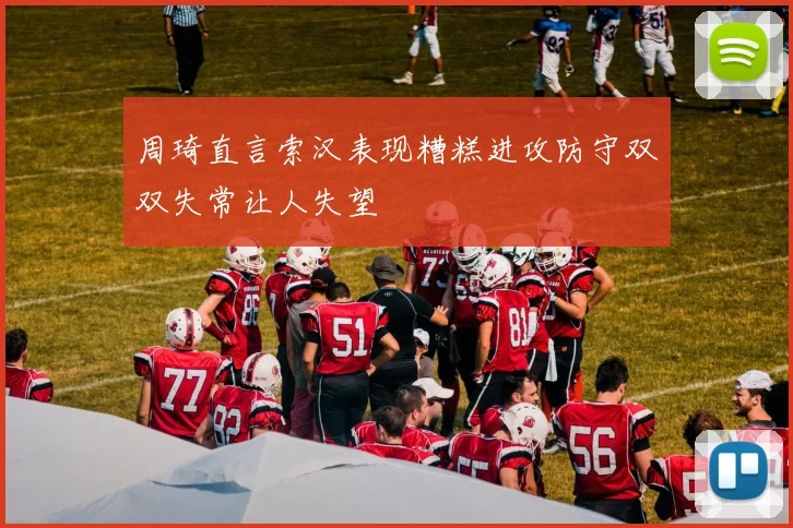 周琦直言索汉表现糟糕进攻防守双双失常让人失望