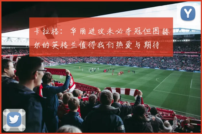 卡拉格：华丽进攻未必夺冠但图赫尔的英格兰值得我们热爱与期待
