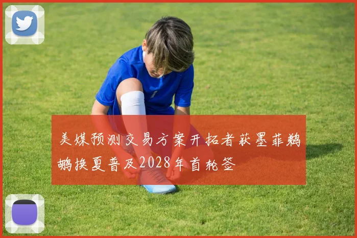 美媒预测交易方案开拓者获墨菲鹈鹕换夏普及2028年首轮签
