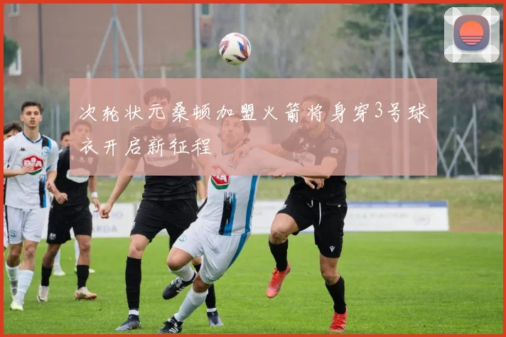 次轮状元桑顿加盟火箭将身穿3号球衣开启新征程