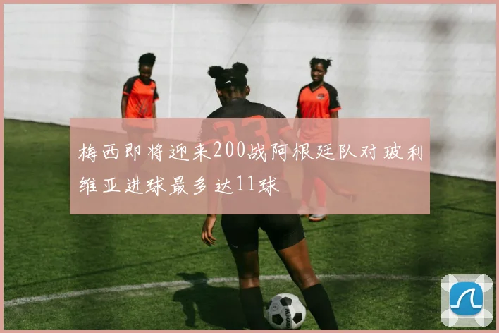 梅西即将迎来200战阿根廷队对玻利维亚进球最多达11球