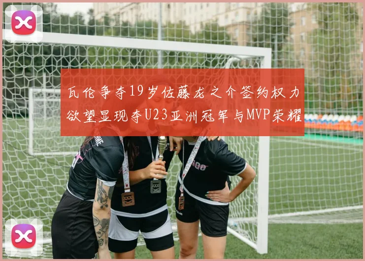 瓦伦争夺19岁佐藤龙之介签约权力欲望显现夺U23亚洲冠军与MVP荣耀