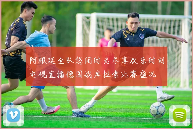 阿根廷全队悠闲时光尽享欢乐时刻电视直播德国战库拉索比赛盛况