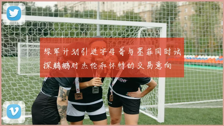 绿军计划引进字母哥与墨菲同时试探鹈鹕对杰伦和怀特的交易意向
